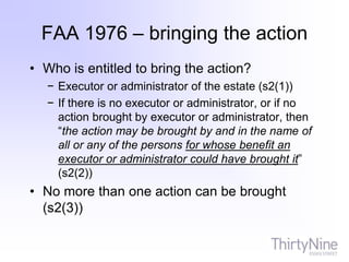FAA 1976 – bringing the action
• Who is entitled to bring the action?
− Executor or administrator of the estate (s2(1))
− If there is no executor or administrator, or if no
action brought by executor or administrator, then
“the action may be brought by and in the name of
all or any of the persons for whose benefit an
executor or administrator could have brought it”
(s2(2))
• No more than one action can be brought
(s2(3))
 