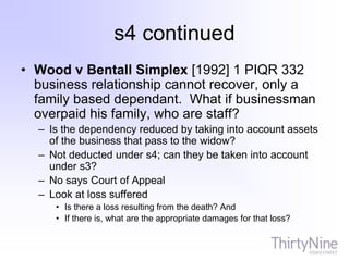 s4 continued
• Wood v Bentall Simplex [1992] 1 PIQR 332
business relationship cannot recover, only a
family based dependant. What if businessman
overpaid his family, who are staff?
– Is the dependency reduced by taking into account assets
of the business that pass to the widow?
– Not deducted under s4; can they be taken into account
under s3?
– No says Court of Appeal
– Look at loss suffered
• Is there a loss resulting from the death? And
• If there is, what are the appropriate damages for that loss?
 