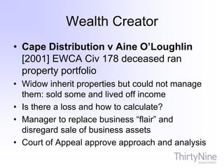 Wealth Creator
• Cape Distribution v Aine O’Loughlin
[2001] EWCA Civ 178 deceased ran
property portfolio
• Widow inherit properties but could not manage
them: sold some and lived off income
• Is there a loss and how to calculate?
• Manager to replace business “flair” and
disregard sale of business assets
• Court of Appeal approve approach and analysis
 