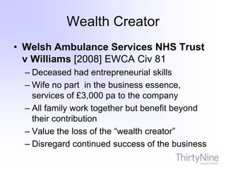Wealth Creator
• Welsh Ambulance Services NHS Trust
v Williams [2008] EWCA Civ 81
– Deceased had entrepreneurial skills
– Wife no part in the business essence,
services of £3,000 pa to the company
– All family work together but benefit beyond
their contribution
– Value the loss of the “wealth creator”
– Disregard continued success of the business
 
