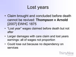 Lost years
• Claim brought and concluded before death
cannot be revived: Thompson v Arnold
[2007] EWHC 1875
• “Lost year” wages claimed before death but not
after
• Larger damages with care claim and lost years
earnings: all of wages not proportion
• Could lose out because no dependency on
services
 
