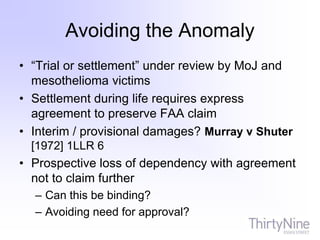 Avoiding the Anomaly
• “Trial or settlement” under review by MoJ and
mesothelioma victims
• Settlement during life requires express
agreement to preserve FAA claim
• Interim / provisional damages? Murray v Shuter
[1972] 1LLR 6
• Prospective loss of dependency with agreement
not to claim further
– Can this be binding?
– Avoiding need for approval?
 