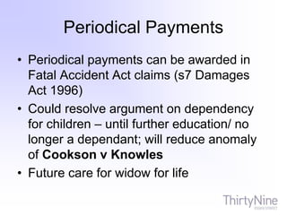 Periodical Payments
• Periodical payments can be awarded in
Fatal Accident Act claims (s7 Damages
Act 1996)
• Could resolve argument on dependency
for children – until further education/ no
longer a dependant; will reduce anomaly
of Cookson v Knowles
• Future care for widow for life
 