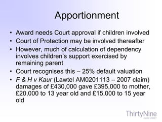 Apportionment
• Award needs Court approval if children involved
• Court of Protection may be involved thereafter
• However, much of calculation of dependency
involves children’s support exercised by
remaining parent
• Court recognises this – 25% default valuation
• F & H v Kaur (Lawtel AM0201113 – 2007 claim)
damages of £430,000 gave £395,000 to mother,
£20,000 to 13 year old and £15,000 to 15 year
old
 