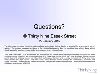 Questions?
© Thirty Nine Essex Street
22 January 2015
The information contained herein is made available on the basis that no liability is accepted for any errors of fact or
opinion. The opinions expressed are those of the individual authors and does not constitute legal advice. Legal advice
should always be sought on the particular circumstances of any individual case.
Thirty Nine Essex Street LLP is a governance and holding entity and a limited liability partnership registered in England and Wales
(registered number 0C360005) with its registered office at 39 Essex Street, London WC2R 3AT Thirty Nine Essex Street's members
provide legal and advocacy services as independent, self-employed barristers and no entity connected with Thirty Nine Essex
Street provides any legal services. Thirty Nine Essex Street (Services) Limited manages the administrative, operational and
support functions of Chambers and is a company incorporated in England and Wales (company number 7385894) with its registered office
at 39 Essex Street, London WC2R 3AT
 