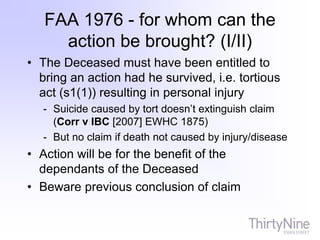 FAA 1976 - for whom can the
action be brought? (I/II)
• The Deceased must have been entitled to
bring an action had he survived, i.e. tortious
act (s1(1)) resulting in personal injury
- Suicide caused by tort doesn’t extinguish claim
(Corr v IBC [2007] EWHC 1875)
- But no claim if death not caused by injury/disease
• Action will be for the benefit of the
dependants of the Deceased
• Beware previous conclusion of claim
 