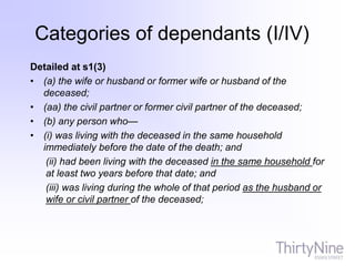Detailed at s1(3)
• (a) the wife or husband or former wife or husband of the
deceased;
• (aa) the civil partner or former civil partner of the deceased;
• (b) any person who—
• (i) was living with the deceased in the same household
immediately before the date of the death; and
(ii) had been living with the deceased in the same household for
at least two years before that date; and
(iii) was living during the whole of that period as the husband or
wife or civil partner of the deceased;
Categories of dependants (I/IV)
 