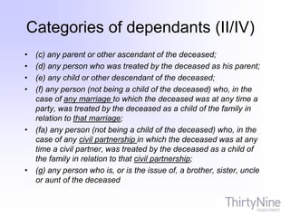 • (c) any parent or other ascendant of the deceased;
• (d) any person who was treated by the deceased as his parent;
• (e) any child or other descendant of the deceased;
• (f) any person (not being a child of the deceased) who, in the
case of any marriage to which the deceased was at any time a
party, was treated by the deceased as a child of the family in
relation to that marriage;
• (fa) any person (not being a child of the deceased) who, in the
case of any civil partnership in which the deceased was at any
time a civil partner, was treated by the deceased as a child of
the family in relation to that civil partnership;
• (g) any person who is, or is the issue of, a brother, sister, uncle
or aunt of the deceased
Categories of dependants (II/IV)
 