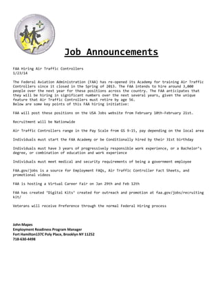 Job Announcements
FAA Hiring Air Traffic Controllers
1/23/14
The Federal Aviation Administration (FAA) has re-opened its Academy for training Air Traffic
Controllers since it closed in the Spring of 2013. The FAA intends to hire around 3,000
people over the next year for these positions across the country. The FAA anticipates that
they will be hiring in significant numbers over the next several years, given the unique
feature that Air Traffic Controllers must retire by age 56.
Below are some key points of this FAA hiring initiative:
FAA will post these positions on the USA Jobs website from February 10th-February 21st.
Recruitment will be Nationwide
Air Traffic Controllers range in the Pay Scale from GS 9-15, pay depending on the local area
Individuals must start the FAA Academy or be Conditionally hired by their 31st birthday
Individuals must have 3 years of progressively responsible work experience, or a Bachelor’s
degree, or combination of education and work experience
Individuals must meet medical and security requirements of being a government employee
FAA.gov/jobs is a source for Employment FAQs, Air Traffic Controller Fact Sheets, and
promotional videos
FAA is hosting a Virtual Career Fair on Jan 29th and Feb 12th
FAA has created ‘Digital Kits’ created for outreach and promotion at faa.gov/jobs/recruiting
kit/
Veterans will receive Preference through the normal Federal Hiring process

John Mapes
Employment Readiness Program Manager
Fort Hamilton137C Poly Place, Brooklyn NY 11252
718-630-4498

 