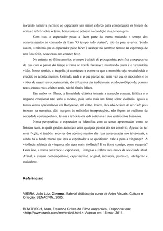 inversão narrativa permite ao espectador um maior esforço para compreender os blocos de
cenas e refletir sobre o tema, bem como se colocar na condição das personagens.
        Com isso, o espectador passa a fazer parte da trama mudando o tempo dos
acontecimentos ao comando da frase “O tempo tudo destrói”, não dá para reverter. Sendo
assim, o mínimo que o espectador pode fazer é avançar no controle remoto na esperança de
um final feliz, nesse caso, um começo feliz.
        No entanto, no filme anterior, o tempo é aliado do protagonista, pois fica a expectativa
de que com o passar do tempo a trama se revele favorável, mostrando quem é o verdadeiro
vilão. Nesse sentido, a tragédia já aconteceu e espera-se que a memória seja restabelecida e
elucide os acontecimentos. Contudo, nada é o que parece ser, uma vez que os mocinhos e os
vilões de narrativas experimentais, são diferentes das tradicionais, sendo protótipos de pessoas
reais, causas reais, efeitos reais, não há finais felizes.
        Em ambos os filmes, a linearidade clássica tornaria a narração comum, fatídica e o
impacto emocional não seria o mesmo, pois seria mais um filme sobre violência, iguais a
tantos outros apresentados em Hollywood, até então. Porém, eles não deixam de ser Cult, pois
inovam na narrativa, dão margens às múltiplas interpretações, não fogem ao realismo da
sociedade contemporãnea, levam a reflexão da vida cotidiana e dos sentimentos humanos.
        Nessa perspectiva, o espectador se identifica com as cenas apresentadas como se
fossem reais, as quais podem acontecer com qualquer pessoa do seu convívio. Apesar de ser
uma ficção, é também recortes dos acontecimentos das ruas apresentadas nos telejornais, e
ainda há o fundo moral que leva o espectador a se questionar: vale a pena a vingança? A
violência advinda da vingança não gera mais violência? E se fosse comigo, como reageria?
Com isso, a trama convence o espectador, instiga-o a refletir nos males da sociedade atual.
Afinal, é cinema contemporâneo, experimental, original, inovador, polêmico, inteligente e
audacioso.




Referências:



VIEIRA. João Luiz. Cinema. Material didático do curso de Artes Visuais: Cultura e
Criação. SENAC/RN, 2005.


BRATFISCH, Allan. Resenha Crítica do Filme Irreversível. Disponível em:
<http://www.cranik.com/irreversivel.html>. Acesso em: 16 mar. 2011.
 