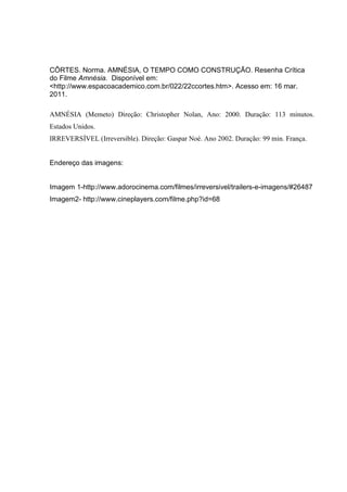 CÔRTES. Norma. AMNÉSIA, O TEMPO COMO CONSTRUÇÃO. Resenha Crítica
do Filme Amnésia. Disponível em:
<http://www.espacoacademico.com.br/022/22ccortes.htm>. Acesso em: 16 mar.
2011.

AMNÉSIA (Memeto) Direção: Christopher Nolan, Ano: 2000. Duração: 113 minutos.
Estados Unidos.
IRREVERSÍVEL (Irreversible). Direção: Gaspar Noé. Ano 2002. Duração: 99 min. França.


Endereço das imagens:


Imagem 1-http://www.adorocinema.com/filmes/irreversivel/trailers-e-imagens/#26487
Imagem2- http://www.cineplayers.com/filme.php?id=68
 