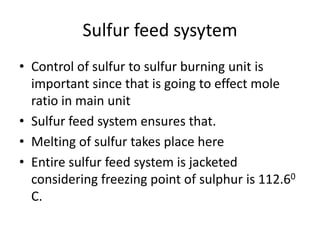 Sulfur feed sysytem
• Control of sulfur to sulfur burning unit is
  important since that is going to effect mole
  ratio in main unit
• Sulfur feed system ensures that.
• Melting of sulfur takes place here
• Entire sulfur feed system is jacketed
  considering freezing point of sulphur is 112.60
  C.
 