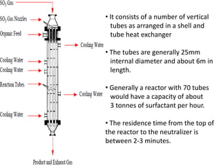 • It consists of a number of vertical
  tubes as arranged in a shell and
  tube heat exchanger

• The tubes are generally 25mm
  internal diameter and about 6m in
  length.

• Generally a reactor with 70 tubes
  would have a capacity of about
  3 tonnes of surfactant per hour.

• The residence time from the top of
the reactor to the neutralizer is
between 2-3 minutes.
 