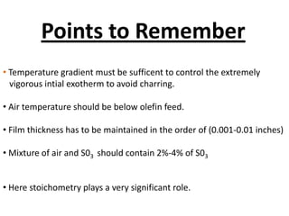 Points to Remember
• Temperature gradient must be sufficent to control the extremely
  vigorous intial exotherm to avoid charring.

• Air temperature should be below olefin feed.

• Film thickness has to be maintained in the order of (0.001-0.01 inches)

• Mixture of air and S03 should contain 2%-4% of S03


• Here stoichometry plays a very significant role.
 