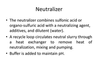 Neutralizer
• The neutralizer combines sulfonic acid or
  organo-sulfuric acid with a neutralizing agent,
  additives, and dilutent (water).
• A recycle loop circulates neutral slurry through
  a heat exchanger to remove heat of
  neutralization, mixing and pumping.
• Buffer is added to maintain pH.
 