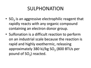 SULPHONATION
• SO3 is an aggressive electrophilic reagent that
  rapidly reacts with any organic compound
  containing an electron donor group.
• Sulfonation is a difficult reaction to perform
  on an industrial scale because the reaction is
  rapid and highly exothermic, releasing
  approximately 380 kJ/kg SO3 (800 BTUs per
  pound of SO3) reacted.
 