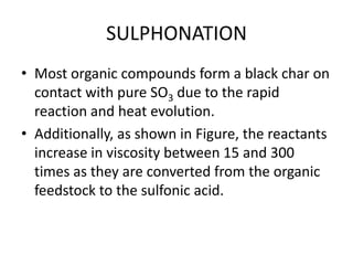 SULPHONATION
• Most organic compounds form a black char on
  contact with pure SO3 due to the rapid
  reaction and heat evolution.
• Additionally, as shown in Figure, the reactants
  increase in viscosity between 15 and 300
  times as they are converted from the organic
  feedstock to the sulfonic acid.
 