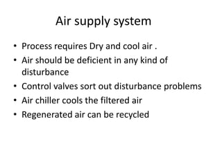 Air supply system
• Process requires Dry and cool air .
• Air should be deficient in any kind of
  disturbance
• Control valves sort out disturbance problems
• Air chiller cools the filtered air
• Regenerated air can be recycled
 