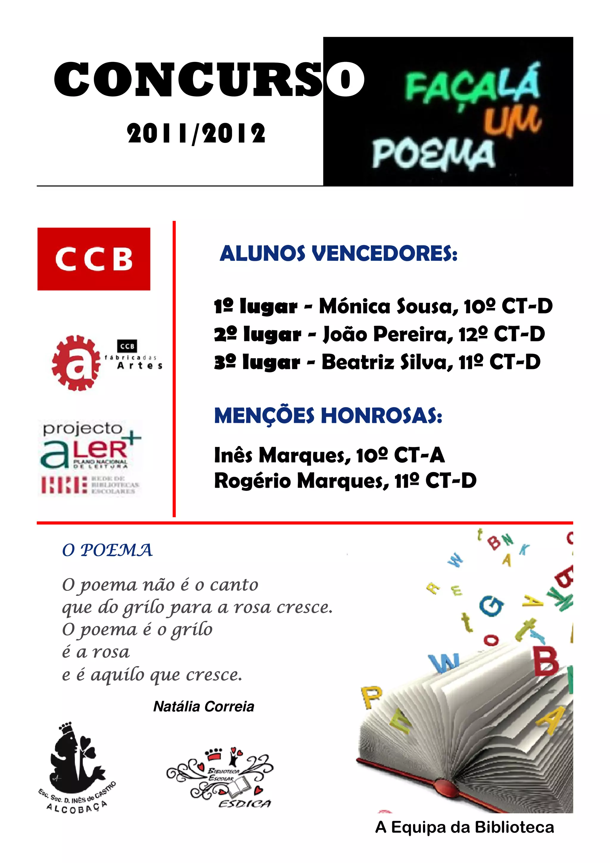 CONCURSO
2011/2012
ALUNOS VENCEDORES:
1º lugar - Mónica Sousa, 10º CT-D
2º lugar - João Pereira, 12º CT-D
3º lugar - Beatriz Silva, 11º CT-D
MENÇÕES HONROSAS:
Inês Marques, 10º CT-A
Rogério Marques, 11º CT-D
O POEMA
O poema não é o canto
que do grilo para a rosa cresce.
O poema é o grilo
é a rosa
e é aquilo que cresce.
Natália Correia
A Equipa da Biblioteca