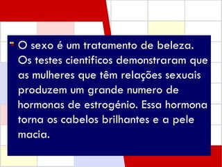 O sexo é um tratamento de beleza. Os testes cientificos demonstraram que as mulheres que têm relações sexuais produzem um grande numero de hormonas de estrogénio. Essa hormona torna os cabelos brilhantes e a pele macia.  