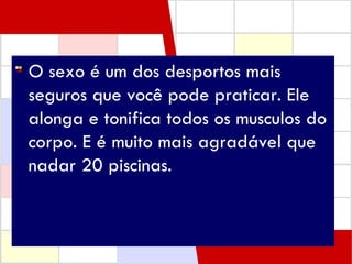 O sexo é um dos desportos mais seguros que você pode praticar. Ele alonga e tonifica todos os musculos do corpo. E é muito mais agradável que nadar 20 piscinas.   