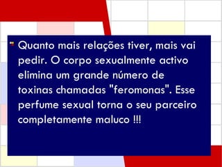 Quanto mais relações tiver, mais vai pedir. O corpo sexualmente activo elimina um grande número de  toxinas chamadas "feromonas". Esse perfume sexual torna o seu parceiro completamente maluco !!!  