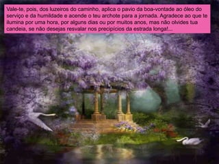 Vale-te, pois, dos luzeiros do caminho, aplica o pavio da boa-vontade ao óleo do
serviço e da humildade e acende o teu archote para a jornada. Agradece ao que te
ilumina por uma hora, por alguns dias ou por muitos anos, mas não olvides tua
candeia, se não desejas resvalar nos precipícios da estrada longa!...
 