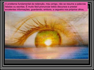 O problema fundamental da redenção, meu amigo, não se resume a palavras
faladas ou escritas. É muito fácil pronunciar belos discursos e prestar
excelentes informações, guardando, embora, a cegueira nos próprios olhos.
 