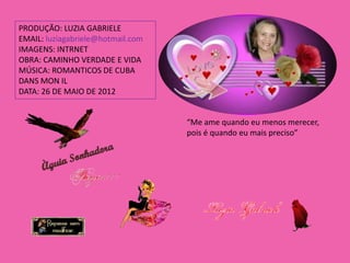 PRODUÇÃO: LUZIA GABRIELE
EMAIL: luziagabriele@hotmail.com
IMAGENS: INTRNET
OBRA: CAMINHO VERDADE E VIDA
MÚSICA: ROMANTICOS DE CUBA
DANS MON IL
DATA: 26 DE MAIO DE 2012


                                   “Me ame quando eu menos merecer,
                                   pois é quando eu mais preciso”
 