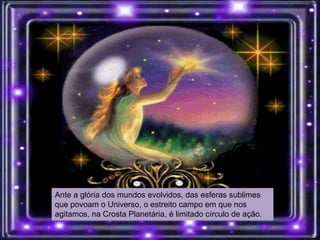 Ante a glória dos mundos evolvidos, das esferas sublimes
que povoam o Universo, o estreito campo em que nos
agitamos, na Crosta Planetária, é limitado círculo de ação.
 