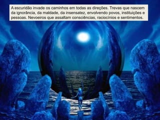 A escuridão invade os caminhos em todas as direções. Trevas que nascem
da ignorância, da maldade, da insensatez, envolvendo povos, instituições e
pessoas. Nevoeiros que assaltam consciências, raciocínios e sentimentos.
 