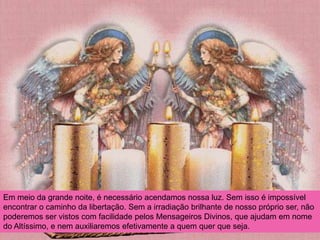 Em meio da grande noite, é necessário acendamos nossa luz. Sem isso é impossível
encontrar o caminho da libertação. Sem a irradiação brilhante de nosso próprio ser, não
poderemos ser vistos com facilidade pelos Mensageiros Divinos, que ajudam em nome
do Altíssimo, e nem auxiliaremos efetivamente a quem quer que seja.
 