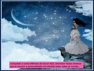 conquistar a coroa efêmera do louvor fácil, amontoar títulos diversos
que te exorem a personalidade em trânsito pelos vales do mundo...
 