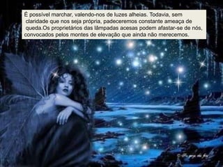 É possível marchar, valendo-nos de luzes alheias. Todavia, sem
 claridade que nos seja própria, padeceremos constante ameaça de
 queda.Os proprietários das lâmpadas acesas podem afastar-se de nós,
convocados pelos montes de elevação que ainda não merecemos.
 