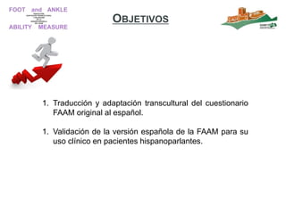 OBJETIVOS
1. Traducción y adaptación transcultural del cuestionario
FAAM original al español.
1. Validación de la versión española de la FAAM para su
uso clínico en pacientes hispanoparlantes.
 