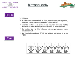 SF-36
 36 items.
 8 subescalas: función física, rol físico, dolor corporal, salud general,
vitalidad, función social, rol emocional y salud mental.
 Además contiene dos puntuaciones resumen llamadas medida
resumen de la salud física y medida resumen de la salud mental.
 Se puntúan de 0 a 100, indicando mayores puntuaciones mejor
estado de salud.
 La Versión Española del SF-36 fue validada por Alonso et al. en
1995.
METODOLOGÍA
EVA
 