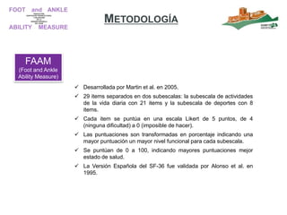 FAAM
(Foot and Ankle
Ability Measure)
 Desarrollada por Martin et al. en 2005.
 29 items separados en dos subescalas: la subescala de actividades
de la vida diaria con 21 items y la subescala de deportes con 8
items.
 Cada item se puntúa en una escala Likert de 5 puntos, de 4
(ninguna dificultad) a 0 (imposible de hacer).
 Las puntuaciones son transformadas en porcentaje indicando una
mayor puntuación un mayor nivel funcional para cada subescala.
 Se puntúan de 0 a 100, indicando mayores puntuaciones mejor
estado de salud.
 La Versión Española del SF-36 fue validada por Alonso et al. en
1995.
METODOLOGÍA
 