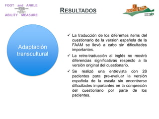 RESULTADOS
 La traducción de los diferentes items del
cuestionario de la version española de la
FAAM se llevó a cabo sin dificultades
importantes.
 La retro-traducción al inglés no mostró
diferencias significativas respecto a la
versión original del cuestionario.
 Se realizó una entrevista con 28
pacientes para pre-evaluar la versión
española de la escala sin encontrarse
dificultades importantes en la compresión
del cuestionario por parte de los
pacientes.
Adaptación
transcultural
 