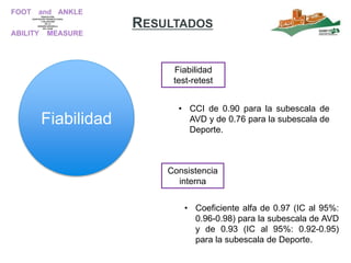 RESULTADOS
Fiabilidad
Fiabilidad
test-retest
Consistencia
interna
• CCI de 0.90 para la subescala de
AVD y de 0.76 para la subescala de
Deporte.
• Coeficiente alfa de 0.97 (IC al 95%:
0.96-0.98) para la subescala de AVD
y de 0.93 (IC al 95%: 0.92-0.95)
para la subescala de Deporte.
 