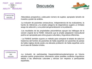 -Naturaleza prospectiva y adecuado número de sujetos: apropiado tamaño de
muestra y poder de análisis.
-La inclusión de pacientes consecutivos, independencia de los evaluadores, la
fuente de referencia y la amplia categoría de diagnósticos sugiere un limitado
sesgo de selección y una potencial generalización a la población.
-Los resultados de las propiedades psicométricas apoyan los hallazgos de la
versión original de la FAAM; indicando que la amplia adaptación transcultural
podría ser apropiada para otros grupos culturales y linguísticos diferentes.
- La FAAM-E también supone un método para comparar el estado de salud en
trastornos del hombro de pacientes de habla española con pacientes de países
de habla inglesa donde existe una elevada problación de habla española como
es el caso de Estados Unidos.
Fuerza del
estudio
-La inclusión de participantes hispanos/latinos/sudamericanos en futuros
estudios podría proporcionar información sobre posibles conflictos linguísticos
debido a las diferencias culturales y étnicas con respecto a participantes
españoles.
Limitaciones
del
estudio
DISCUSIÓN
 