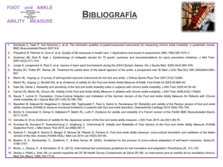 1. Eechaute C, Vaes P, Van Aerschot L, et al. The clinimetric qualities of patient-assessed instruments for measuring chronic ankle instability: a systematic review.
BMC Musculoskelet Disord 2007;8:6.
2. Fitzpatrick R, Fletcher A, Gore S, et al. Quality of life measures in health care. I: Applications and issues in assessment. BMJ 1992;305:1074–7.
3. Hootman JM, Dick R, Agel J. Epidemiology of collegiate injuries for 15 sports: summary and recommendations for injury prevention initiatives. J Athl Train.
2007;42(2):311–319.
4. Junge A, Langevoort G, Pipe A, et al. Injuries in team sport tournaments during the 2004 Olympic Games. Am J Sports Med. 2006;34(4):565–576.
5. Brooks SC, Potter BT, Rainey JB. Treatment for partial tears of the lateral ligament of the ankle: a prospective trial. Br Med J (Clin Res Ed) 1981;282(6264):606–
607.
6. Martin RL, Irrgang JJ. A survey of self-reported outcome instruments for the foot and ankle. J Orthop Sports Phys Ther 2007;37(2):72e84.
7. Martin RL, Irrgang JJ, Burdett RG, et al. Evidence of validity for the Foot and Ankle Ability Measure (FAAM). Foot Ankle Int 2005;26:968–83.
8. Hale SA, Hertel J. Reliability and sensitivity of the foot and ankle disability index in subjects with chronic ankle instability. J Athl Train 2005;40:35–40.
9. Carcia CR, Martin RL, Drouin JM. Validity of the Foot and Ankle Ability Measure in athletes with chronic ankle instability. J Athl Train 2008;43(2):179e83.
10. Nauck T, Lohrer H: Translation, Cross-Cultural Adaption and Validation of the German Version of the Foot and Ankle Ability Measure for Patients with Chronic
Ankle Instability. Br J Sports Med 2011;45(10):785–790.
11. Mazaheri M, Salavati M, Negahban H, Sohani SM, Taghizadeh F, Feizi A, Karimi A, Parnianpour M: Reliability and validity of the Persian version of foot and ankle
ability measure (FAAM) to measure functional limitations in patients with foot and ankle disorders. Osteoarthritis Cartilage 2010;18(6):755–759.
12. Borloz S, Crevoisier X, Deriaz O, Ballabeni P, Martin RL, Luthi F. Evidence for validity and reliability of a French version of the FAAM. BMC Musculoskelet Disord.
2011;12:40.
13. Uematsu D. Et al. Evidence of validity for the Japanese version of the foot and ankle ability measure. J Athl Train 2015 Jan;50(1):65-70.
14. Arunakul M, Arunakul P, Suesiritumrong C, Angthong C, Chernchujit B. Validity and Reliability of Thai Version of the Foot and Ankle Ability Measure (FAAM)
Subjective Form. J Med Assoc Thai 2015 Jun;98(6):561-7.
15. Sartorio F, Vercelli S, Bravini E, Bargeri S, Moroso M, Plebani G, Ferriero G. Foot and ankle ability measure: cross-cultural translation and validation of the Italian
versión of the ADL module (FAAM-I/ADL). Med Lav 2014 Jul;105(5):357-65.
16. Beaton, D. E., Bombardier, C., Guillemin, F., & Bosi Ferraz, M. (2000). Guidelines for the process of cross-cultural adaptation of self-report measures. Spine,25,
3186–3191.
17. Muñiz, J., Elosua, P., & Hambleton, R. K. (2013). International test commission guidelines for test translation and adaptation. Psicothema,25, 151–157.
18. Alonso J, Prieto L, Anto JM. La versión española del SF-36 Health Survey (Cuestionario de Salud SF-36): un instrumento para la medida de los resultados clínicos.
Med Clin (Barc). 1995;104:771-6.
BIBLIOGRAFÍA
 