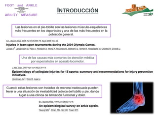 INTRODUCCIÓN
Las lesiones en el pie-tobillo son las lesiones músculo-esqueléticas
más frecuentes en los deportistas y una de las más frecuentes en la
población general.
Cuando estas lesiones son tratadas de manera inadecuada pueden
llevar a una situación de inestabilidad crónica del tobillo y pie, dando
lugar a una clínica de limitación funcional y dolor.
Una de las causas más comunes de atención médica
por especialistas en aparato locomotor.
 