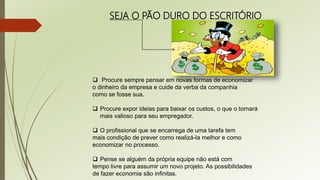 SEJA O PÃO DURO DO ESCRITÓRIO
 Procure sempre pensar em novas formas de economizar
o dinheiro da empresa e cuide da verba da companhia
como se fosse sua.
 Procure expor ideias para baixar os custos, o que o tornará
mais valioso para seu empregador.
 O profissional que se encarrega de uma tarefa tem
mais condição de prever como realizá-la melhor e como
economizar no processo.
 Pense se alguém da própria equipe não está com
tempo livre para assumir um novo projeto. As possibilidades
de fazer economia são infinitas.
 