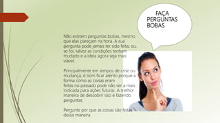 FAÇA
PERGUNTAS
BOBAS
Não existem perguntas bobas, mesmo
que elas pareçam na hora. A sua
pergunta pode jamais ter sido feita, ou,
se foi, talvez as condições tenham
mudado e a ideia agora seja mais
viável.
Principalmente em tempos de crise ou
mudança, é bom ficar atento porque a
forma como as coisas eram
feitas no passado pode não ser a mais
indicada para ações futuras. A melhor
maneira de descobrir isso é fazendo
perguntas.
Pergunte por que as coisas são feitas
dessa maneira.
 