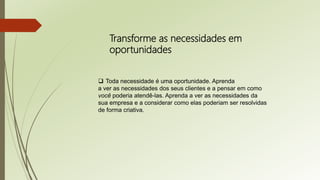 Transforme as necessidades em
oportunidades
 Toda necessidade é uma oportunidade. Aprenda
a ver as necessidades dos seus clientes e a pensar em como
você poderia atendê-las. Aprenda a ver as necessidades da
sua empresa e a considerar como elas poderiam ser resolvidas
de forma criativa.
 