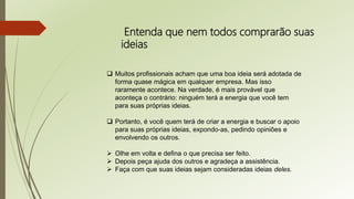 Entenda que nem todos comprarão suas
ideias
 Muitos profissionais acham que uma boa ideia será adotada de
forma quase mágica em qualquer empresa. Mas isso
raramente acontece. Na verdade, é mais provável que
aconteça o contrário: ninguém terá a energia que você tem
para suas próprias ideias.
 Portanto, é você quem terá de criar a energia e buscar o apoio
para suas próprias ideias, expondo-as, pedindo opiniões e
envolvendo os outros.
 Olhe em volta e defina o que precisa ser feito.
 Depois peça ajuda dos outros e agradeça a assistência.
 Faça com que suas ideias sejam consideradas ideias deles.
 