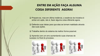  Prepare-se, mas em última instância, a essência da iniciativa é
entrar em ação, isto é, fazer alguma coisa diferente agora.
 Defenda suas ideias para que elas se tornem realidade através
das suas ações.
 Trabalhe dentro do sistema da melhor forma possível.
 Aprenda com um erro aumentando suas chances de
sucesso no final do processo.
ENTRE EM AÇÃO FAÇA ALGUMA
COISA DIFERENTE AGORA!
 