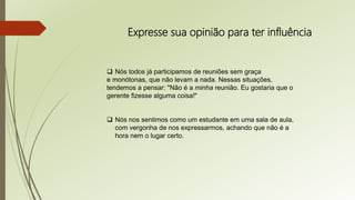 Expresse sua opinião para ter influência
 Nós todos já participamos de reuniões sem graça
e monótonas, que não levam a nada. Nessas situações,
tendemos a pensar: "Não é a minha reunião. Eu gostaria que o
gerente fizesse alguma coisa!"
 Nós nos sentimos como um estudante em uma sala de aula,
com vergonha de nos expressarmos, achando que não é a
hora nem o lugar certo.
 