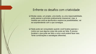 Enfrente os desafios com criatividade
 Muitas vezes, um projeto, uma tarefa, ou uma responsabilidade,
pode parecer a princípio praticamente impossível, mas, à
medida que você se aprofunda e explora as possibilidades, vai
se surpreendendo com o que consegue.
 Nada pode ser conquistado quando você focaliza apenas o
motivo por que alguma coisa não pode ser feita. É preciso
focalizar o que pode ser feito e como você poderá fazer isso.
Tente combinações e estratégias diferentes.
 