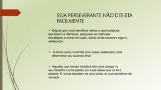 SEJA PERSEVERANTE NÃO DESISTA
FACILMENTE
 Depois que você identificar ideias e oportunidades
que fazem a diferença, pesquisar as melhores
estratégias e entrar em ação, talvez ainda encontre alguns
obstáculos.
 A forma como você lida com esses obstáculos pode
determinar seu sucesso final.
 Aqueles que tomam iniciativa têm uma crença no
seu trabalho e uma paixão por suas ideias que os leva
adiante. E nunca desistem de uma coisa na qual acreditam de
verdade.
 